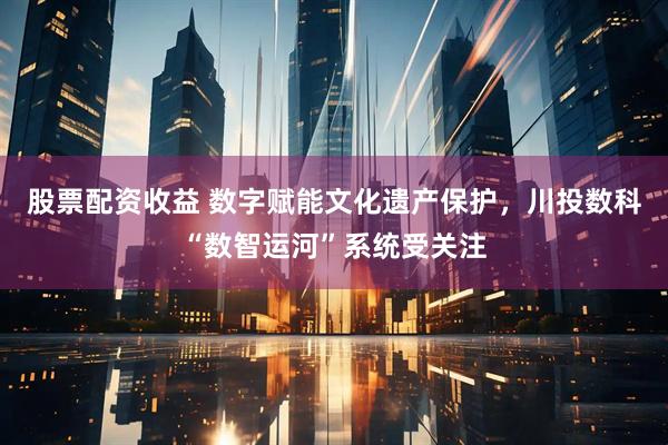 股票配资收益 数字赋能文化遗产保护，川投数科“数智运河”系统受关注
