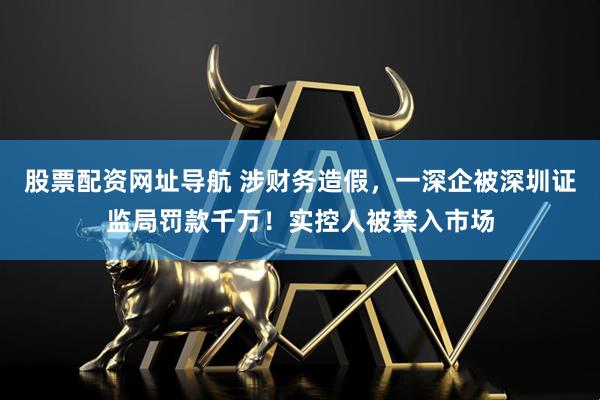 股票配资网址导航 涉财务造假，一深企被深圳证监局罚款千万！实控人被禁入市场