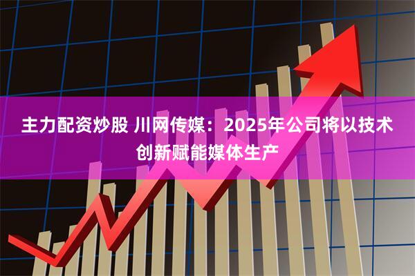 主力配资炒股 川网传媒：2025年公司将以技术创新赋能媒体生产