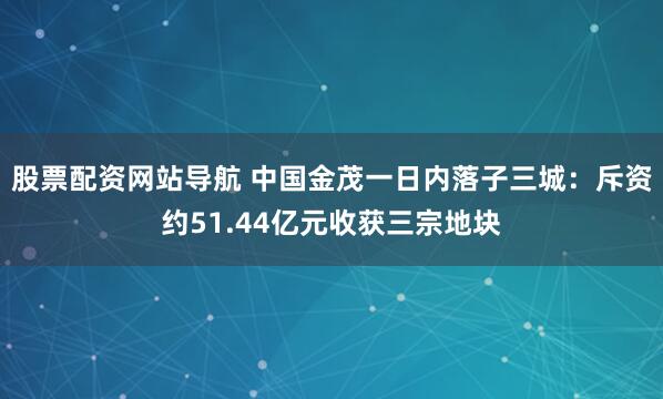 股票配资网站导航 中国金茂一日内落子三城：斥资约51.44亿元收获三宗地块