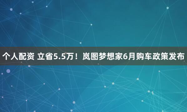 个人配资 立省5.5万！岚图梦想家6月购车政策发布