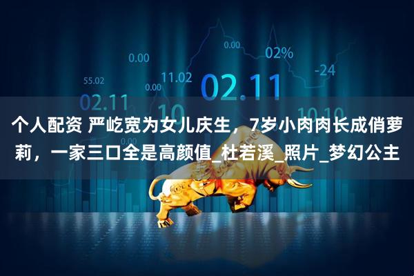 个人配资 严屹宽为女儿庆生，7岁小肉肉长成俏萝莉，一家三口全是高颜值_杜若溪_照片_梦幻公主