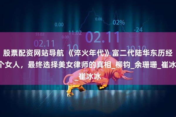股票配资网站导航 《淬火年代》富二代陆华东历经3个女人，最终选择美女律师的真相_柳钧_余珊珊_崔冰冰
