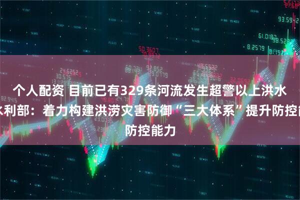 个人配资 目前已有329条河流发生超警以上洪水，水利部：着力构建洪涝灾害防御“三大体系”提升防控能力