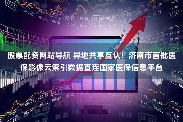 股票配资网站导航 异地共享互认！济南市首批医保影像云索引数据直连国家医保信息平台