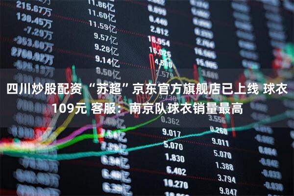 四川炒股配资 “苏超”京东官方旗舰店已上线 球衣109元 客服：南京队球衣销量最高