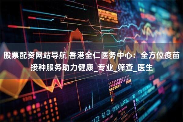 股票配资网站导航 香港全仁医务中心：全方位疫苗接种服务助力健康_专业_筛查_医生