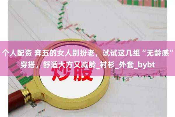 个人配资 奔五的女人别扮老，试试这几组“无龄感”穿搭，舒适大方又减龄_衬衫_外套_bybt