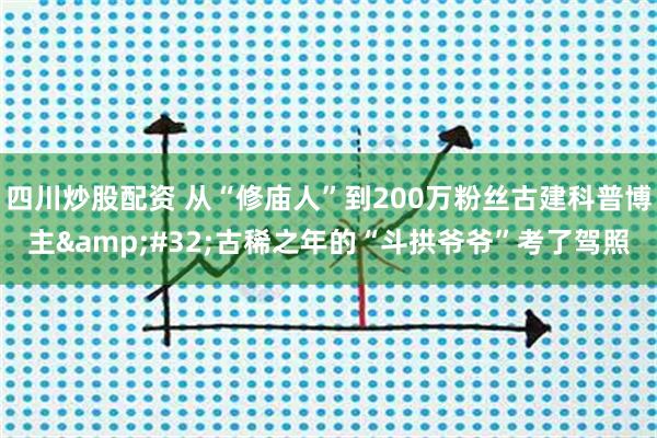 四川炒股配资 从“修庙人”到200万粉丝古建科普博主&#32;古稀之年的“斗拱爷爷”考了驾照