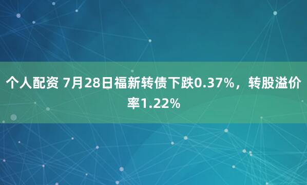 个人配资 7月28日福新转债下跌0.37%，转股溢价率1.22%