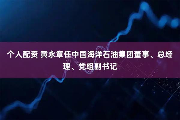 个人配资 黄永章任中国海洋石油集团董事、总经理、党组副书记