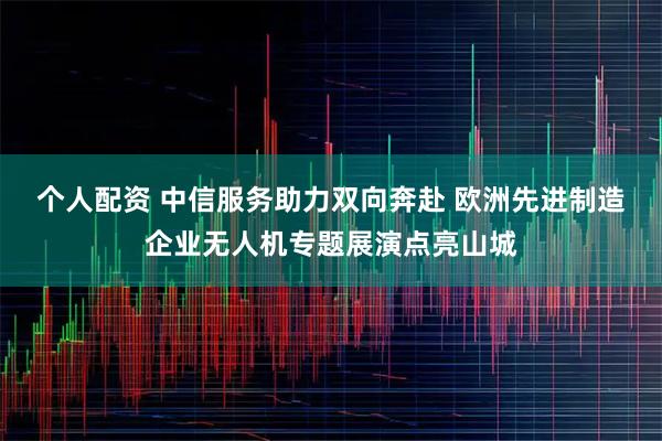 个人配资 中信服务助力双向奔赴 欧洲先进制造企业无人机专题展演点亮山城