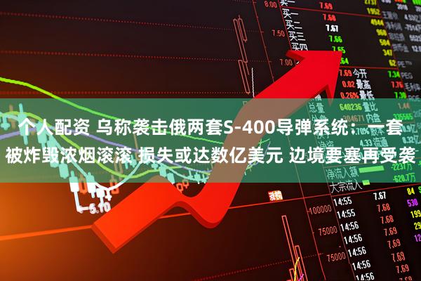 个人配资 乌称袭击俄两套S-400导弹系统：一套被炸毁浓烟滚滚 损失或达数亿美元 边境要塞再受袭